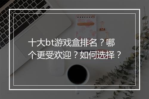 十大bt游戏盒排名?哪个更受欢迎?如何选择?