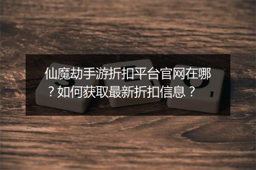 仙魔劫手游折扣平台官网在哪？如何获取最新折扣信息？
