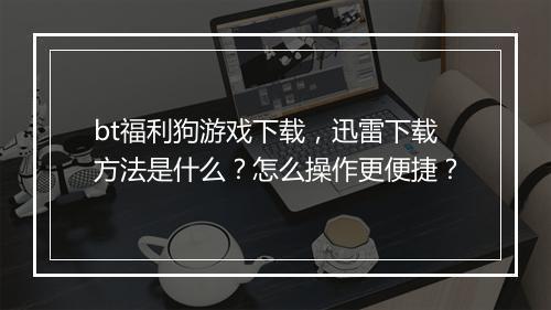 bt福利狗游戏下载，迅雷下载方法是什么？怎么操作更便捷？