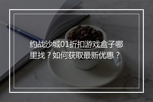 约战沙城01折扣游戏盒子哪里找？如何获取最新优惠？