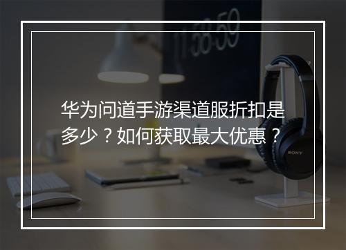 华为问道手游渠道服折扣是多少?如何获取最大优惠?