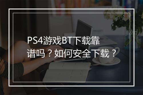 PS4游戏BT下载靠谱吗?如何安全下载?