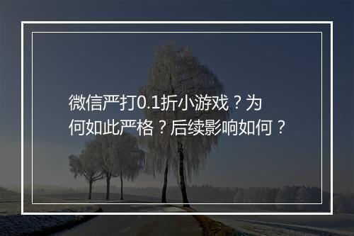 微信严打0.1折小游戏？为何如此严格？后续影响如何？