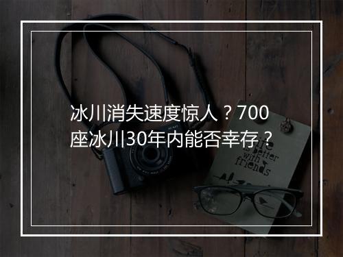 冰川消失速度惊人?700座冰川30年内能否幸存?