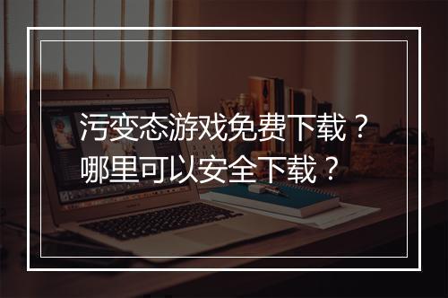 污变态游戏免费下载?哪里可以安全下载?
