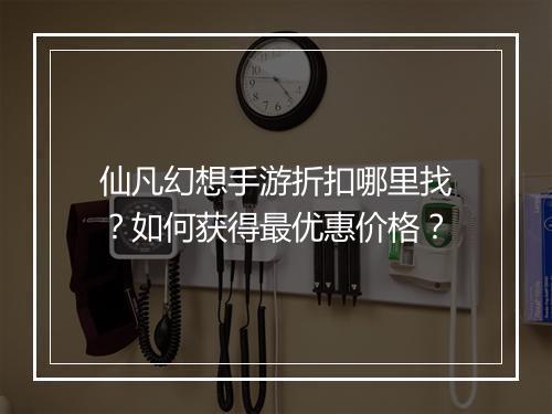 仙凡幻想手游折扣哪里找？如何获得最优惠价格？