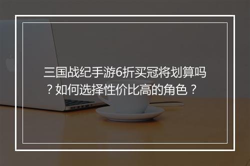 三国战纪手游6折买冠将划算吗？如何选择性价比高的角色？