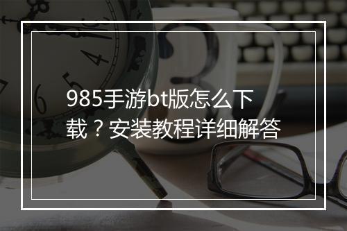 985手游bt版怎么下载?安装教程详细解答