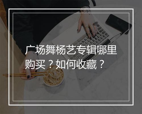 广场舞杨艺专辑哪里购买？如何收藏？