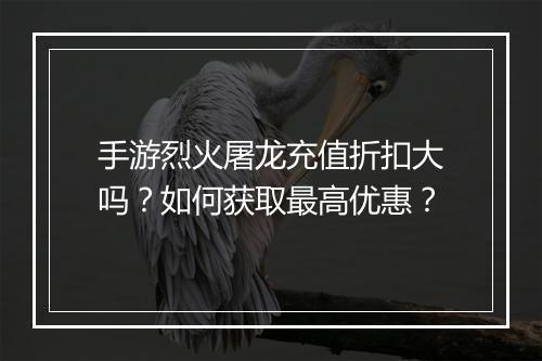 手游烈火屠龙充值折扣大吗？如何获取最高优惠？