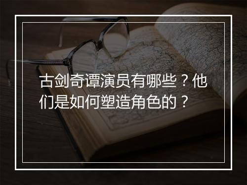 古剑奇谭演员有哪些？他们是如何塑造角色的？
