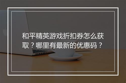 和平精英游戏折扣券怎么获取？哪里有最新的优惠码？