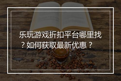 乐玩游戏折扣平台哪里找?如何获取最新优惠?