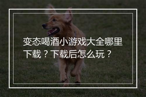 变态喝酒小游戏大全哪里下载？下载后怎么玩？