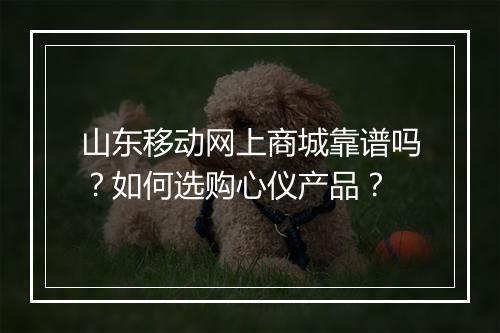 山东移动网上商城靠谱吗？如何选购心仪产品？