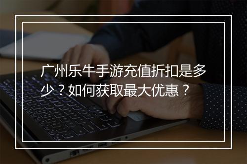 广州乐牛手游充值折扣是多少?如何获取最大优惠?