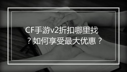 CF手游v2折扣哪里找？如何享受最大优惠？