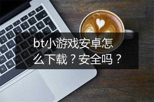 bt小游戏安卓怎么下载？安全吗？