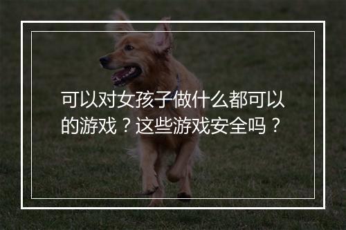 可以对女孩子做什么都可以的游戏?这些游戏安全吗?