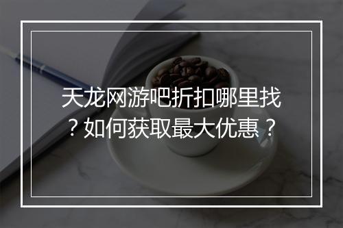 天龙网游吧折扣哪里找?如何获取最大优惠?