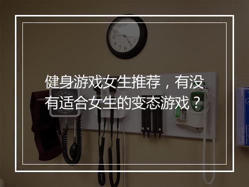 健身游戏女生推荐，有没有适合女生的变态游戏？