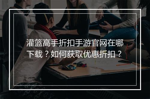 灌篮高手折扣手游官网在哪下载?如何获取优惠折扣?