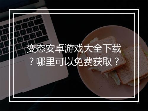 变态安卓游戏大全下载?哪里可以免费获取?