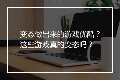 变态做出来的游戏优酷？这些游戏真的变态吗？