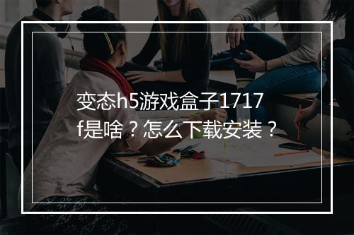 变态h5游戏盒子1717f是啥？怎么下载安装？