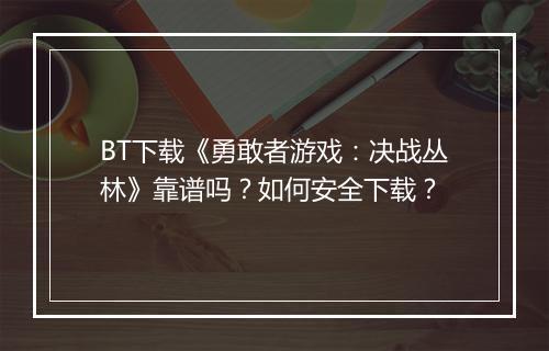 BT下载《勇敢者游戏：决战丛林》靠谱吗？如何安全下载？