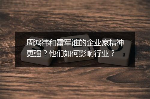 周鸿祎和雷军谁的企业家精神更强？他们如何影响行业？