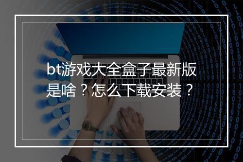bt游戏大全盒子最新版是啥？怎么下载安装？