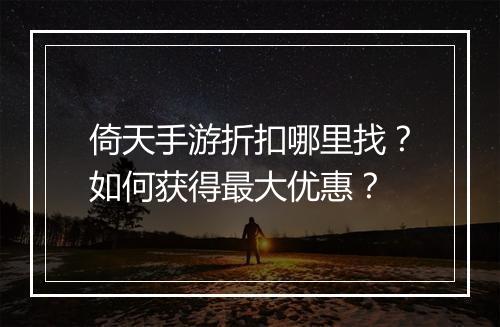 倚天手游折扣哪里找？如何获得最大优惠？