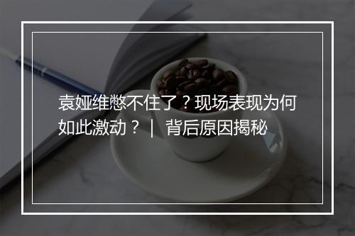 袁娅维憋不住了?现场表现为何如此激动?| 背后原因揭秘