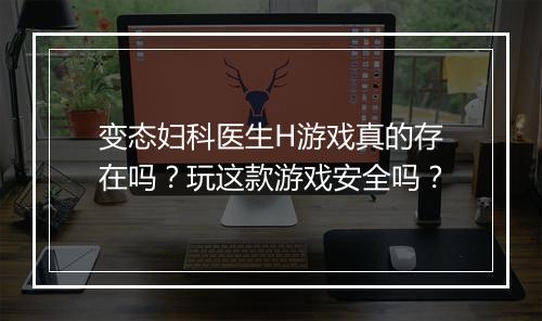 变态妇科医生H游戏真的存在吗?玩这款游戏安全吗?