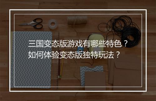 三国变态版游戏有哪些特色？如何体验变态版独特玩法？