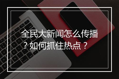 全民大新闻怎么传播？如何抓住热点？