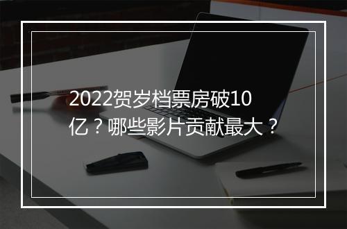 2022贺岁档票房破10亿？哪些影片贡献最大？