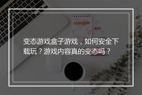 变态游戏盒子游戏，如何安全下载玩？游戏内容真的变态吗？