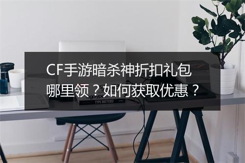 CF手游暗杀神折扣礼包哪里领？如何获取优惠？