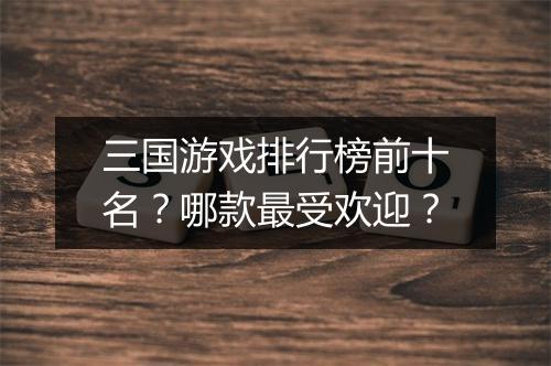 三国游戏排行榜前十名？哪款最受欢迎？
