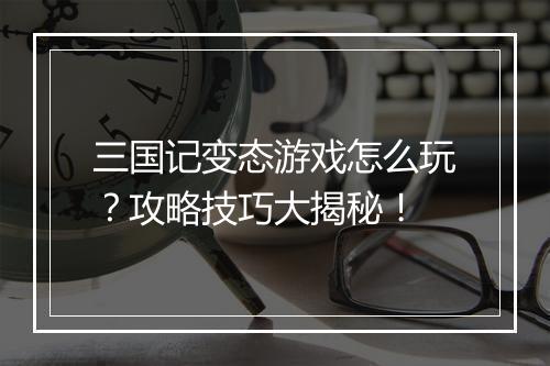 三国记变态游戏怎么玩？攻略技巧大揭秘！