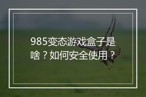 985变态游戏盒子是啥？如何安全使用？