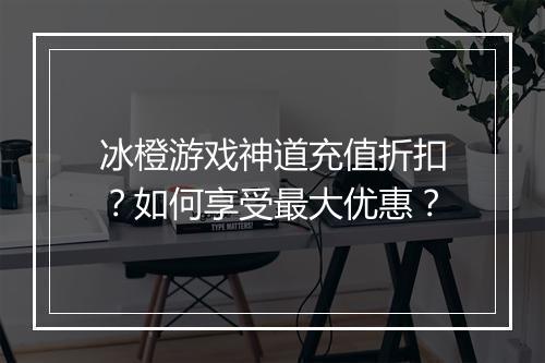 冰橙游戏神道充值折扣?如何享受最大优惠?