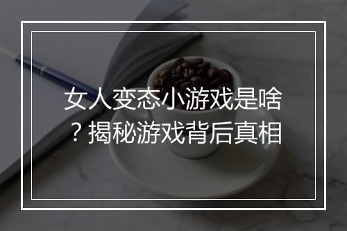 女人变态小游戏是啥?揭秘游戏背后真相