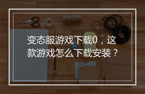 变态服游戏下载0，这款游戏怎么下载安装？