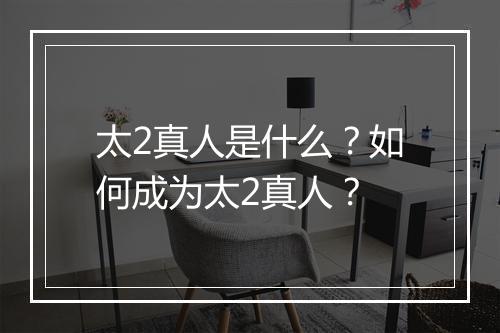 太2真人是什么？如何成为太2真人？