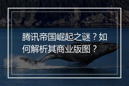 腾讯帝国崛起之谜？如何解析其商业版图？