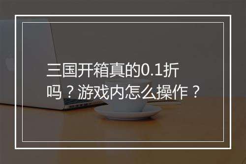 三国开箱真的0.1折吗?游戏内怎么操作?