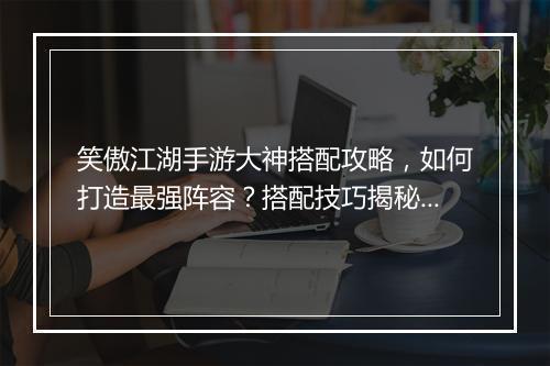 笑傲江湖手游大神搭配攻略，如何打造最强阵容？搭配技巧揭秘！
